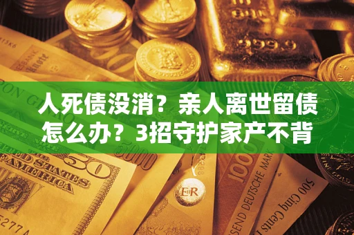 武汉人死债没消？亲人离世留债怎么办？3招守护家产不背锅