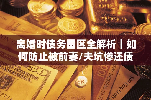 武汉离婚时债务雷区全解析｜如何防止被前妻/夫坑惨还债？