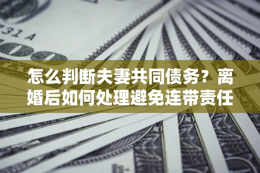 武汉怎么判断夫妻共同债务？离婚后如何处理避免连带责任？